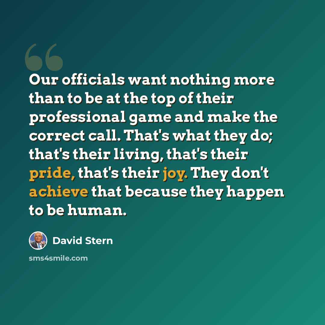 “Our officials want nothing more than to be at the top of their professional game and make the correct call. That's what they do; that's their living, that's their pride, that's their joy. They don't achieve that because they happen to be human.” quote by David Stern