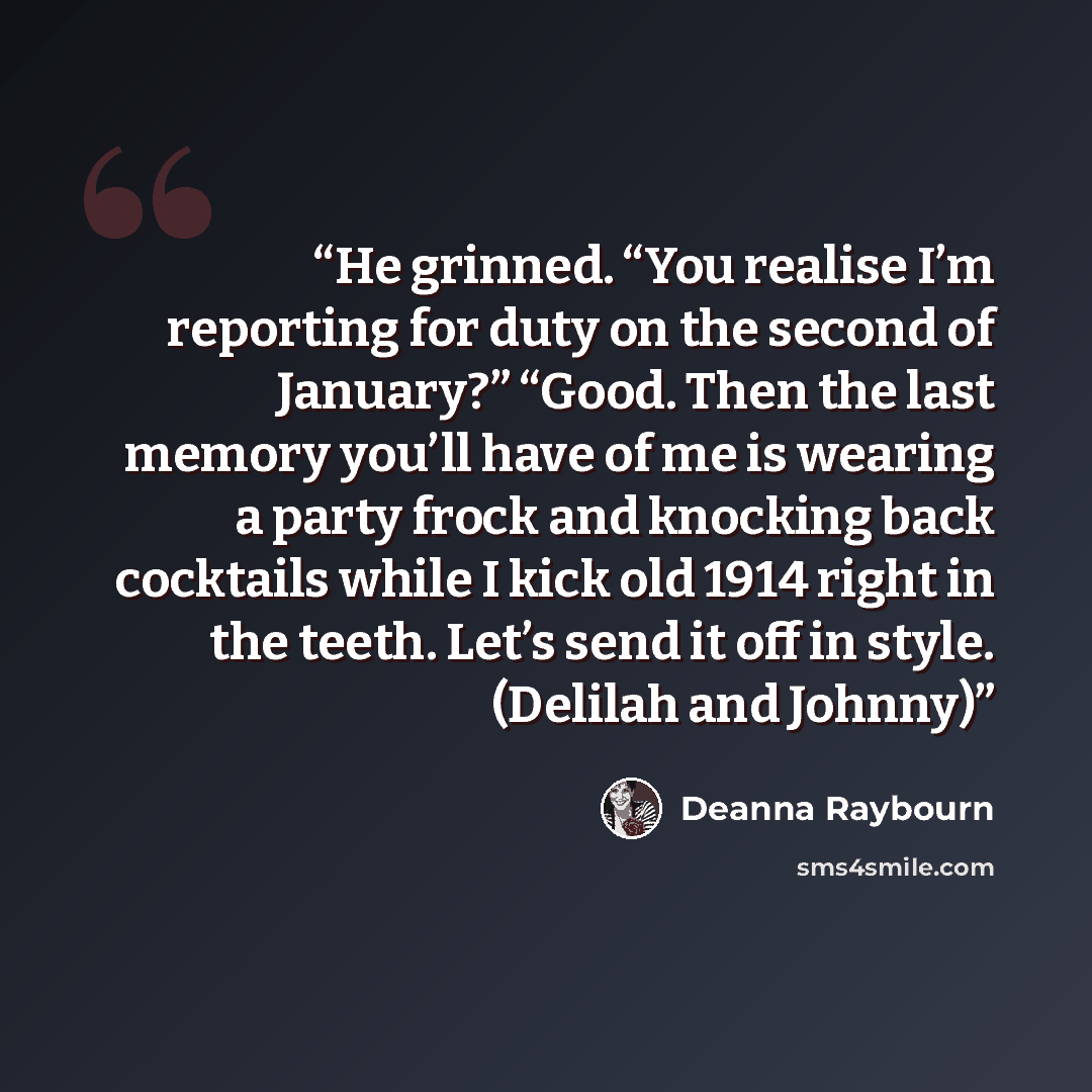 “He grinned. “You realise I’m reporting for duty on the second of January?” “Good. Then the last memory you’ll have of me is wearing a party frock and knocking back cocktails while I kick old 1914 right in the teeth. Let’s send it off in style. (Delilah and Johnny)” quote by Deanna Raybourn