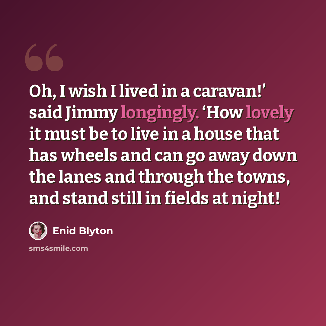 “Oh, I wish I lived in a caravan!’ said Jimmy longingly. ‘How lovely it must be to live in a house that has wheels and can go away down the lanes and through the towns, and stand still in fields at night!” quote by Enid Blyton