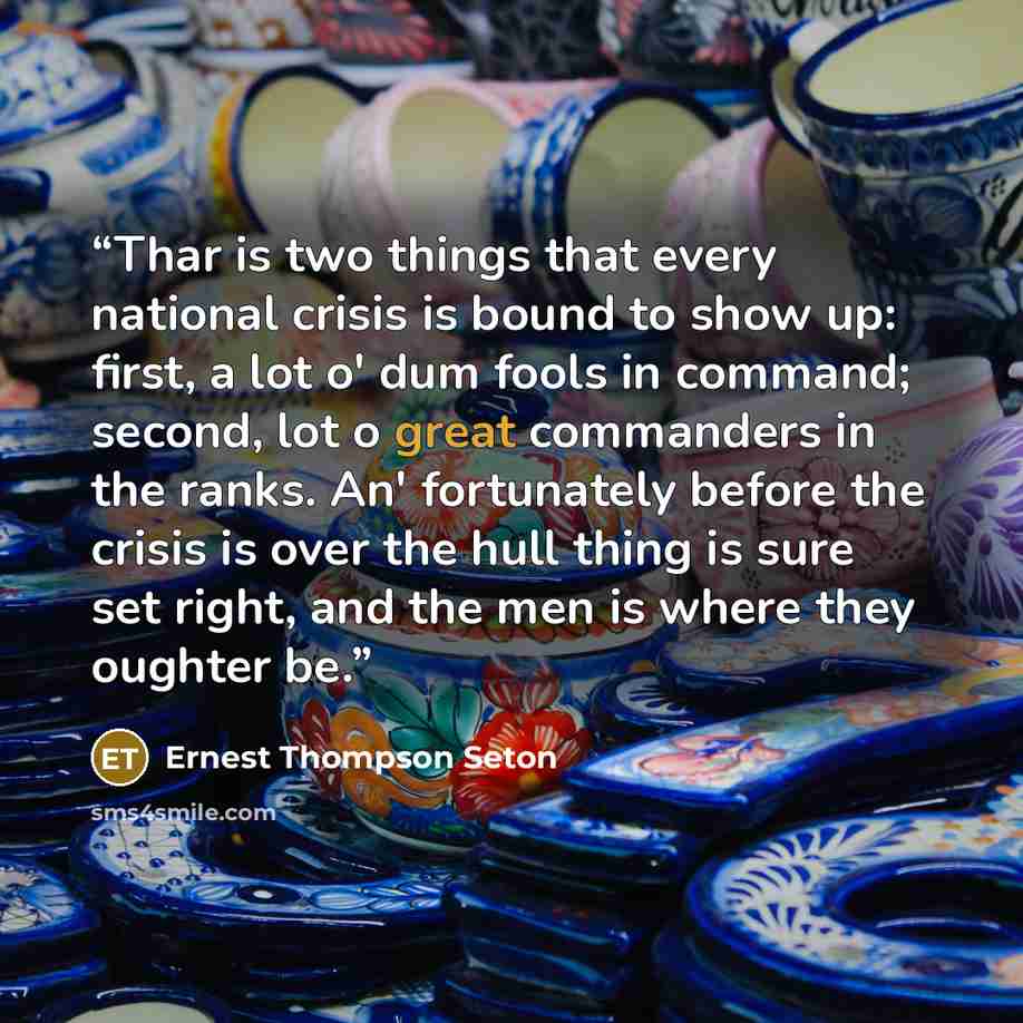 “Thar is two things that every national crisis is bound to show up: first, a lot o' dum fools in command; second, lot o great commanders in the ranks. An' fortunately before the crisis is over the hull thing is sure set right, and the men is where they oughter be.” quote by Ernest Thompson Seton