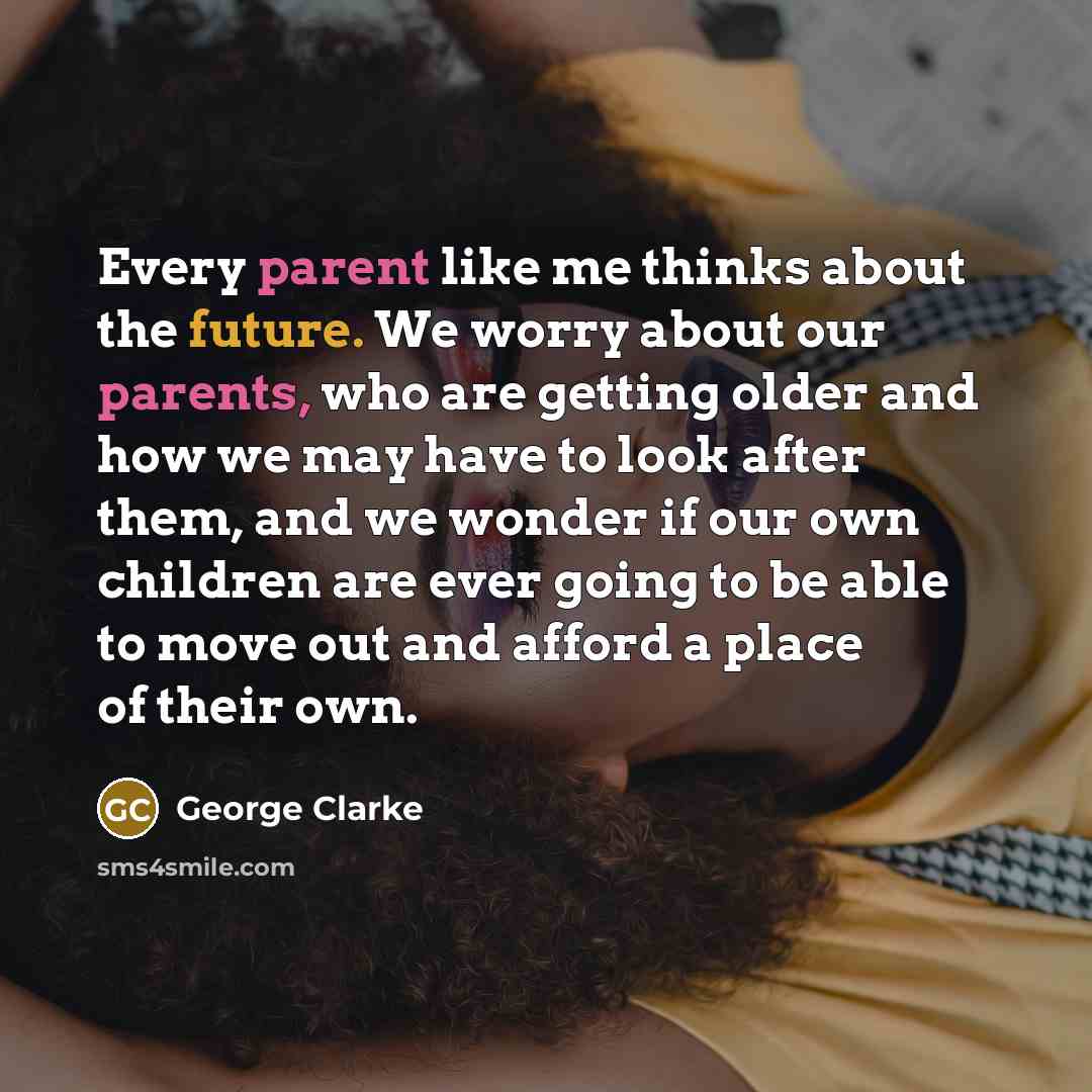 “Every parent like me thinks about the future. We worry about our parents, who are getting older and how we may have to look after them, and we wonder if our own children are ever going to be able to move out and afford a place of their own.” quote by George Clarke