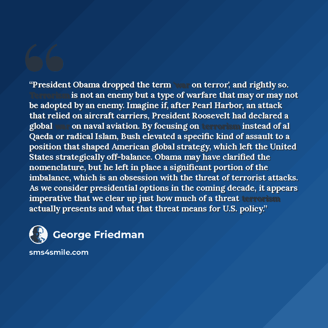 “President Obama dropped the term 'war on terror', and rightly so. Terrorism is not an enemy but a type of warfare that may or may not be adopted by an enemy. Imagine if, after Pearl Harbor, an attack that relied on aircraft carriers, President Roosevelt had declared a global war on naval aviation…” quote by George Friedman