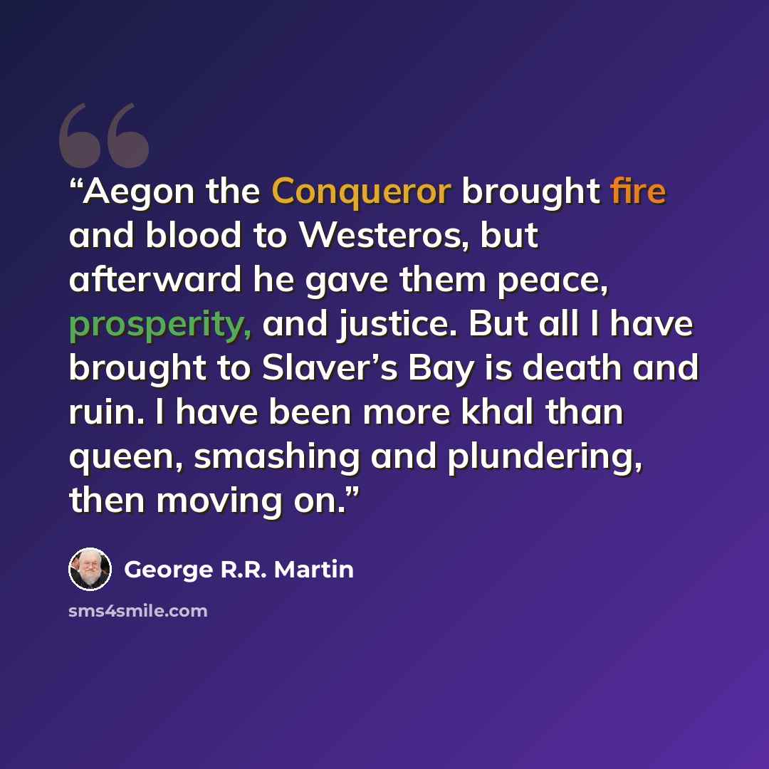 “Aegon the Conqueror brought fire and blood to Westeros, but afterward he gave them peace, prosperity, and justice. But all I have brought to Slaver’s Bay is death and ruin. I have been more khal than queen, smashing and plundering, then moving on.” quote by George R.R. Martin