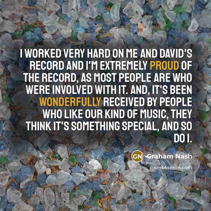 “I worked very hard on me and David's record and I'm extremely proud of the record, as most people are who were involved with it. And, it's been wonderfully received by people who like our kind of music, they think it's something special, and so do I.” quote by Graham Nash