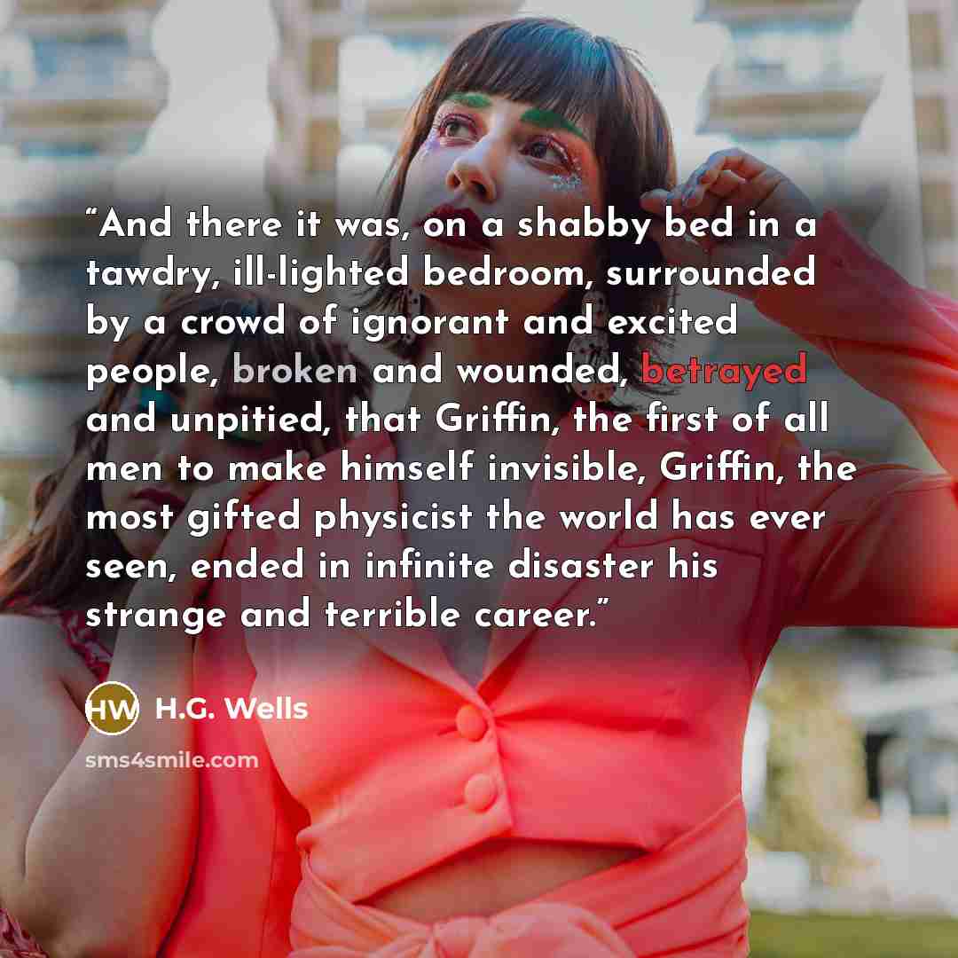 “And there it was, on a shabby bed in a tawdry, ill-lighted bedroom, surrounded by a crowd of ignorant and excited people, broken and wounded, betrayed and unpitied, that Griffin, the first of all men to make himself invisible, Griffin, the most gifted physicist the world has ever seen, ended in…” quote by H.G. Wells