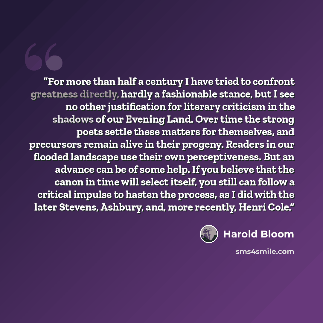 “For more than half a century I have tried to confront greatness directly, hardly a fashionable stance, but I see no other justification for literary criticism in the shadows of our Evening Land. Over time the strong poets settle these matters for themselves, and precursors remain alive in their…” quote by Harold Bloom