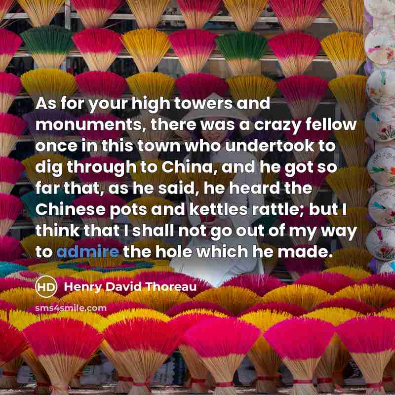“As for your high towers and monuments, there was a crazy fellow once in this town who undertook to dig through to China, and he got so far that, as he said, he heard the Chinese pots and kettles rattle; but I think that I shall not go out of my way to admire the hole which he made.” quote by Henry David Thoreau