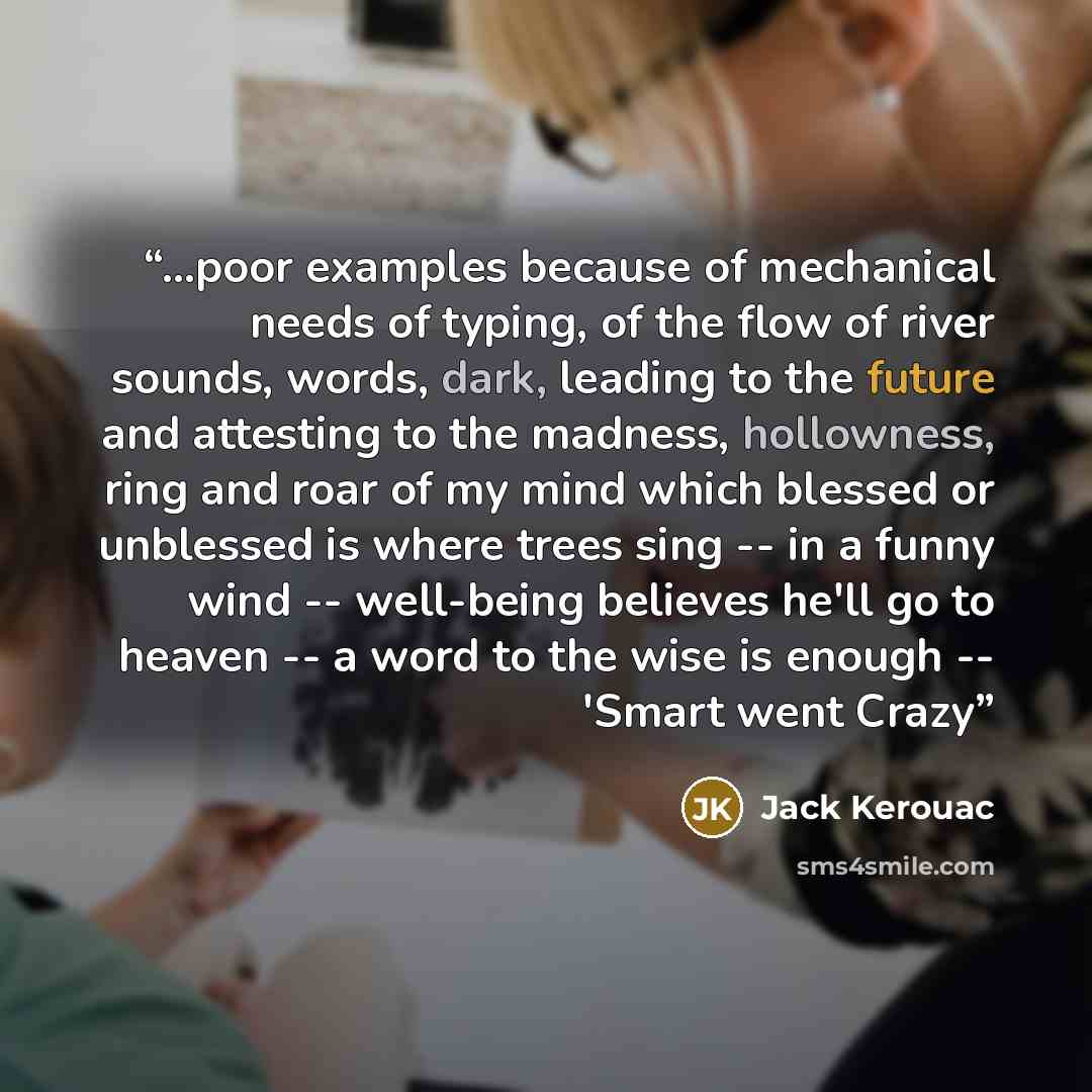 “...poor examples because of mechanical needs of typing, of the flow of river sounds, words, dark, leading to the future and attesting to the madness, hollowness, ring and roar of my mind which blessed or unblessed is where trees sing -- in a funny wind -- well-being believes he'll go to heaven…” quote by Jack Kerouac
