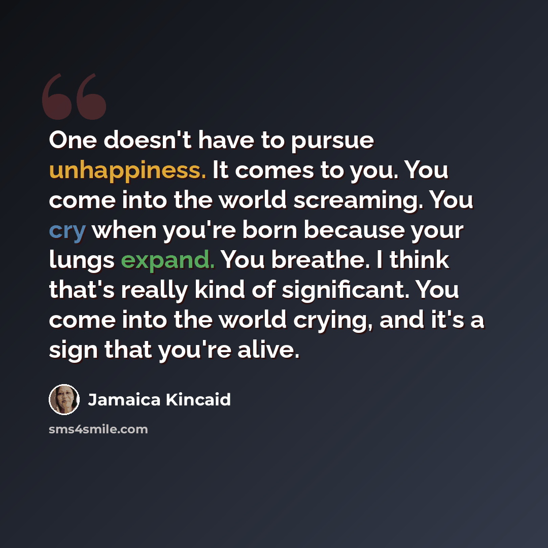 “One doesn't have to pursue unhappiness. It comes to you. You come into the world screaming. You cry when you're born because your lungs expand. You breathe. I think that's really kind of significant. You come into the world crying, and it's a sign that you're alive.” quote by Jamaica Kincaid