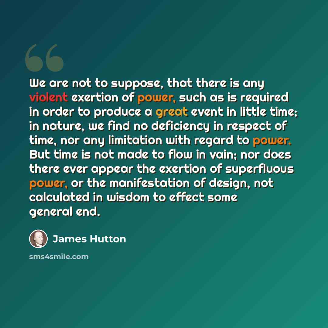 “We are not to suppose, that there is any violent exertion of power, such as is required in order to produce a great event in little time; in nature, we find no deficiency in respect of time, nor any limitation with regard to power. But time is not made to flow in vain; nor does there ever appear…” quote by James Hutton