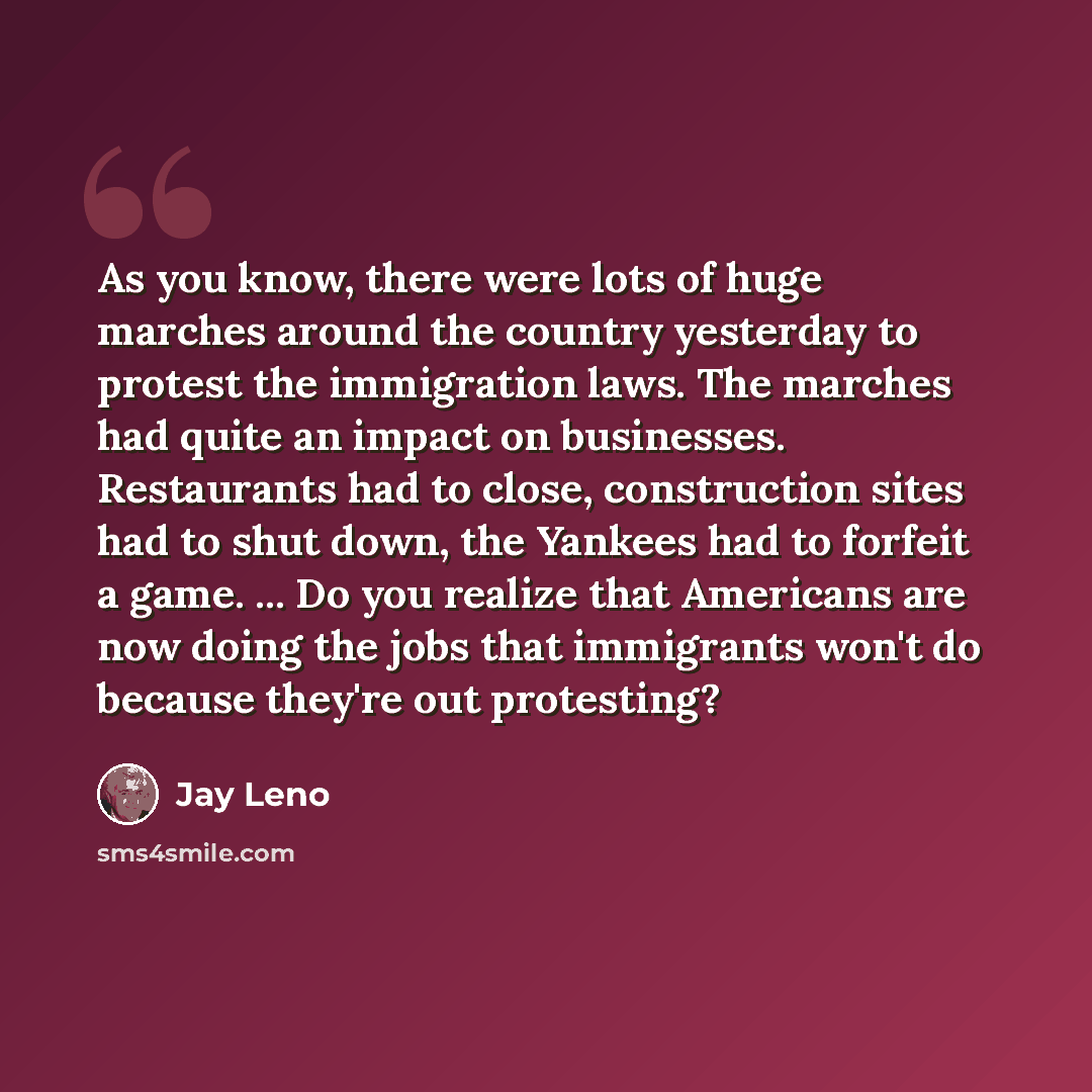 “As you know, there were lots of huge marches around the country yesterday to protest the immigration laws. The marches had quite an impact on businesses. Restaurants had to close, construction sites had to shut down, the Yankees had to forfeit a game. ... Do you realize that Americans are now…” quote by Jay Leno
