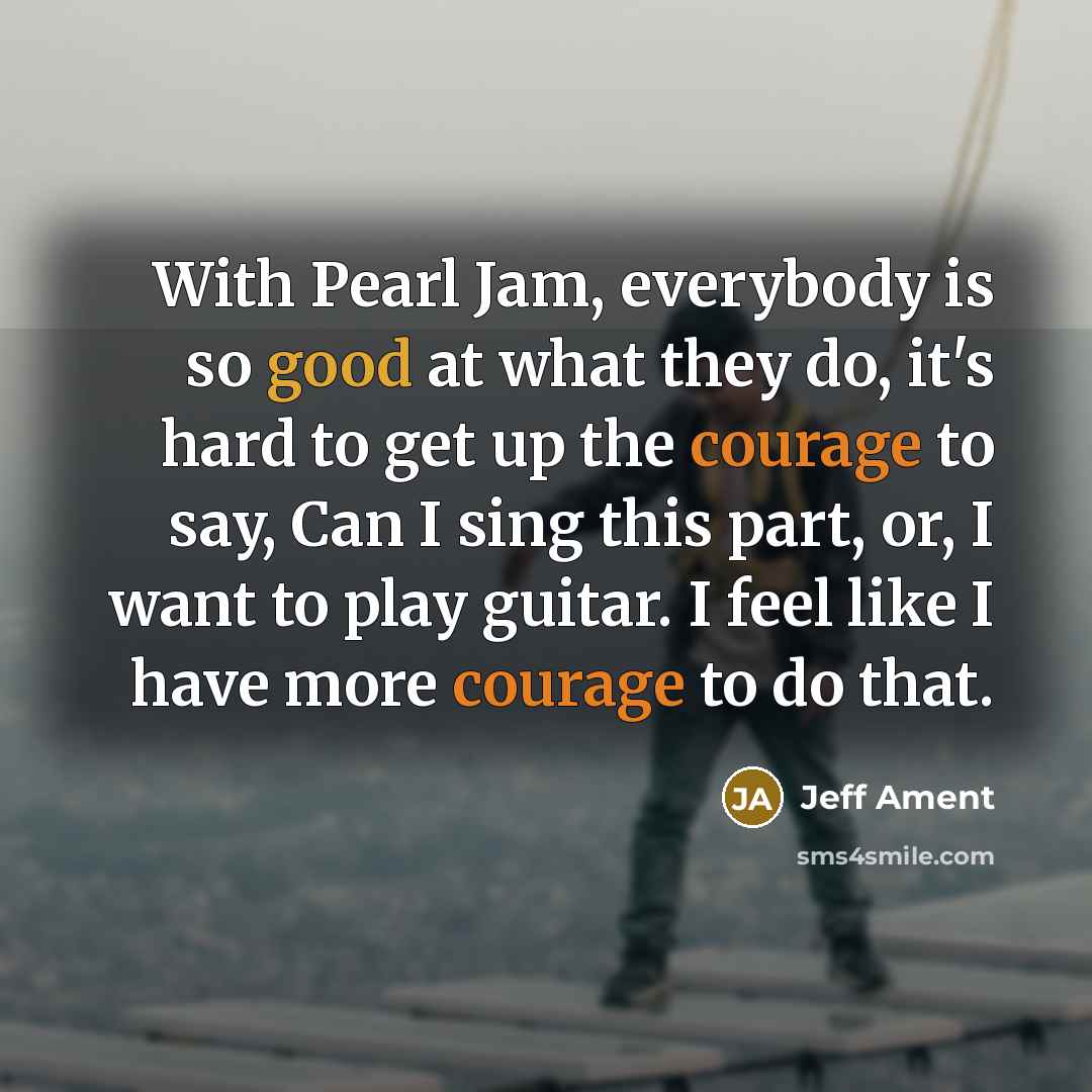 “With Pearl Jam, everybody is so good at what they do, it's hard to get up the courage to say, Can I sing this part, or, I want to play guitar. I feel like I have more courage to do that.” quote by Jeff Ament