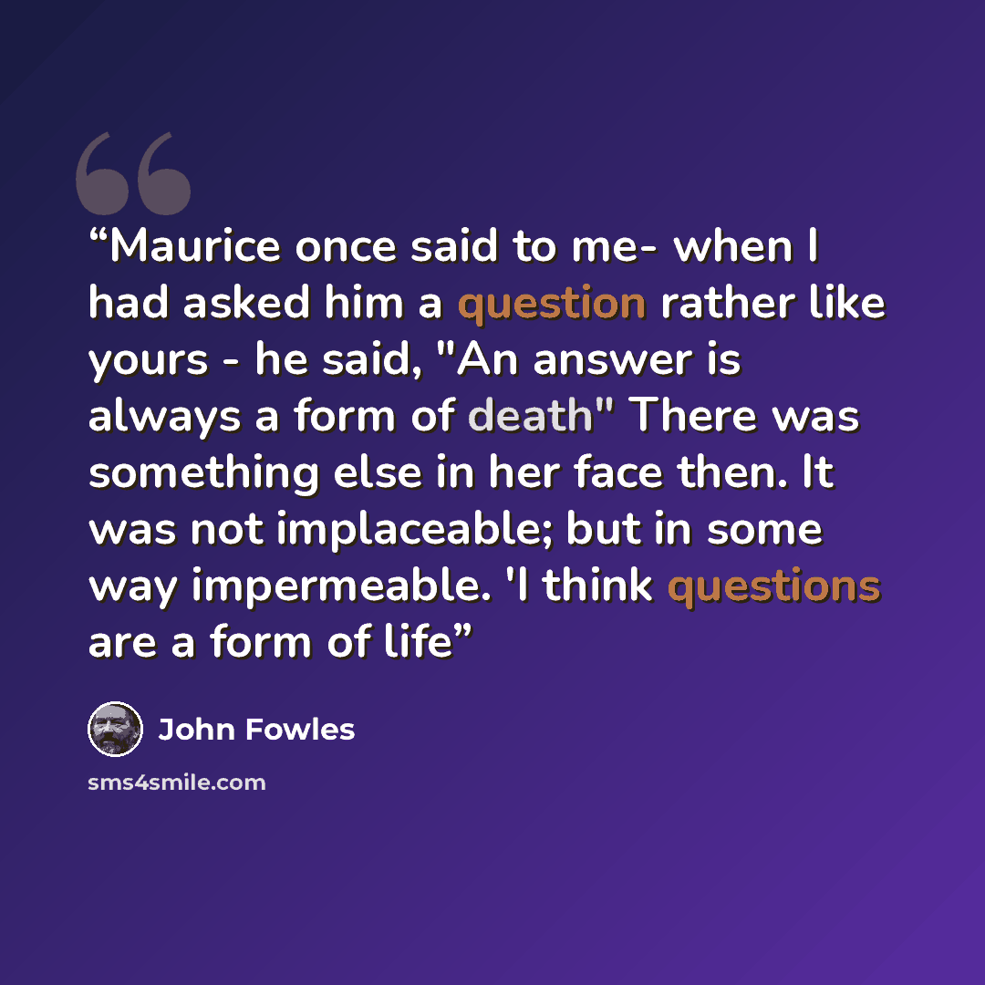 “Maurice once said to me- when I had asked him a question rather like yours - he said, "An answer is always a form of death" There was something else in her face then. It was not implaceable; but in some way impermeable. 'I think questions are a form of life” quote by John Fowles