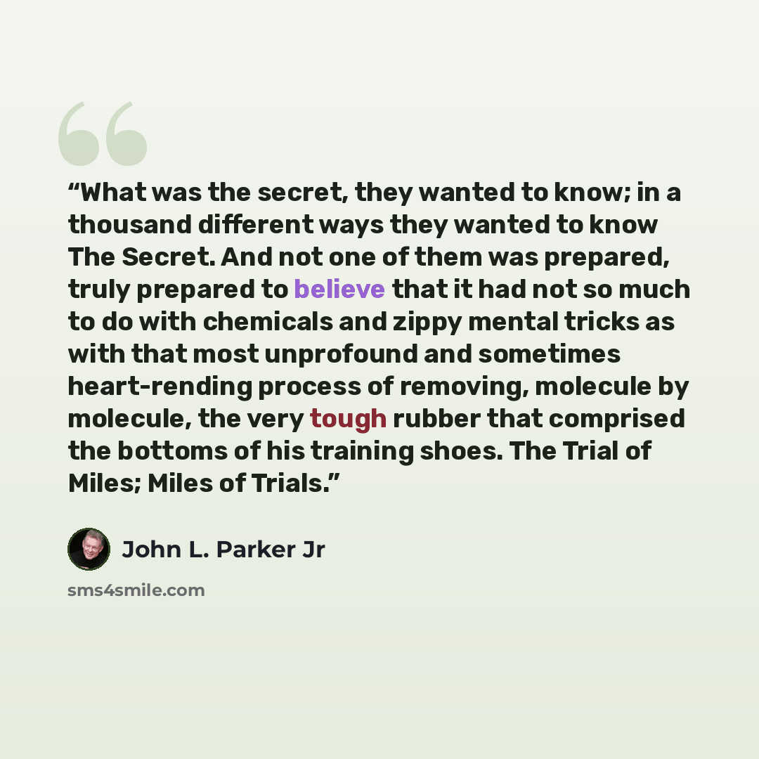 “What was the secret, they wanted to know; in a thousand different ways they wanted to know The Secret. And not one of them was prepared, truly prepared to believe that it had not so much to do with chemicals and zippy mental tricks as with that most unprofound and sometimes heart-rending process…” quote by John L. Parker Jr