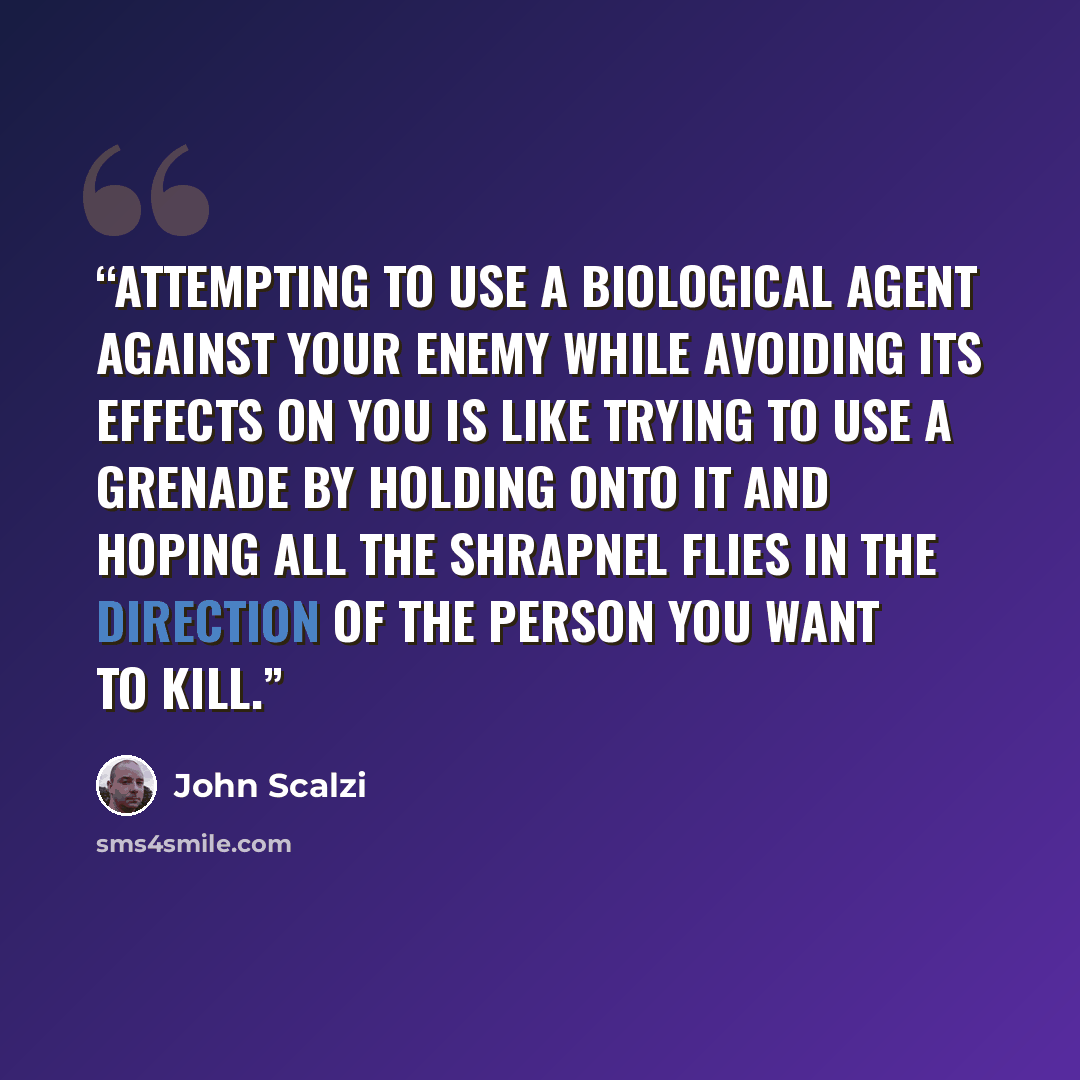 “Attempting to use a biological agent against your enemy while avoiding its effects on you is like trying to use a grenade by holding onto it and hoping all the shrapnel flies in the direction of the person you want to kill.” quote by John Scalzi