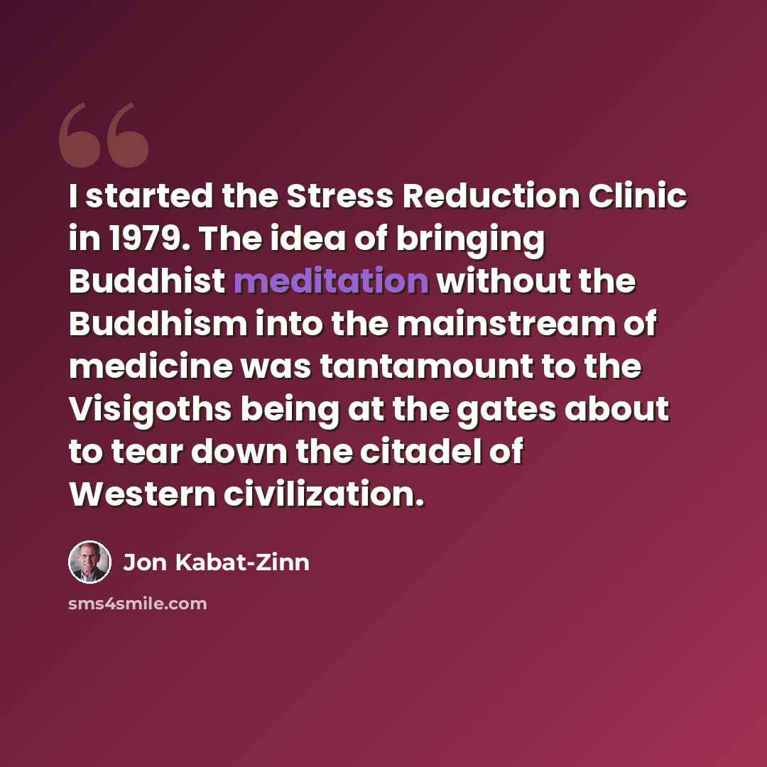 “I started the Stress Reduction Clinic in 1979. The idea of bringing Buddhist meditation without the Buddhism into the mainstream of medicine was tantamount to the Visigoths being at the gates about to tear down the citadel of Western civilization.” quote by Jon Kabat-Zinn