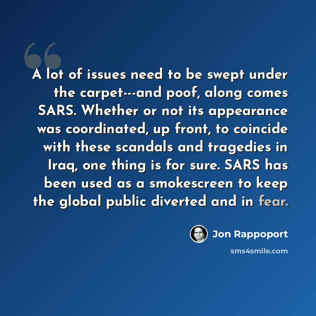“A lot of issues need to be swept under the carpet---and poof, along comes SARS. Whether or not its appearance was coordinated, up front, to coincide with these scandals and tragedies in Iraq, one thing is for sure. SARS has been used as a smokescreen to keep the global public diverted and in fear.” quote by Jon Rappoport