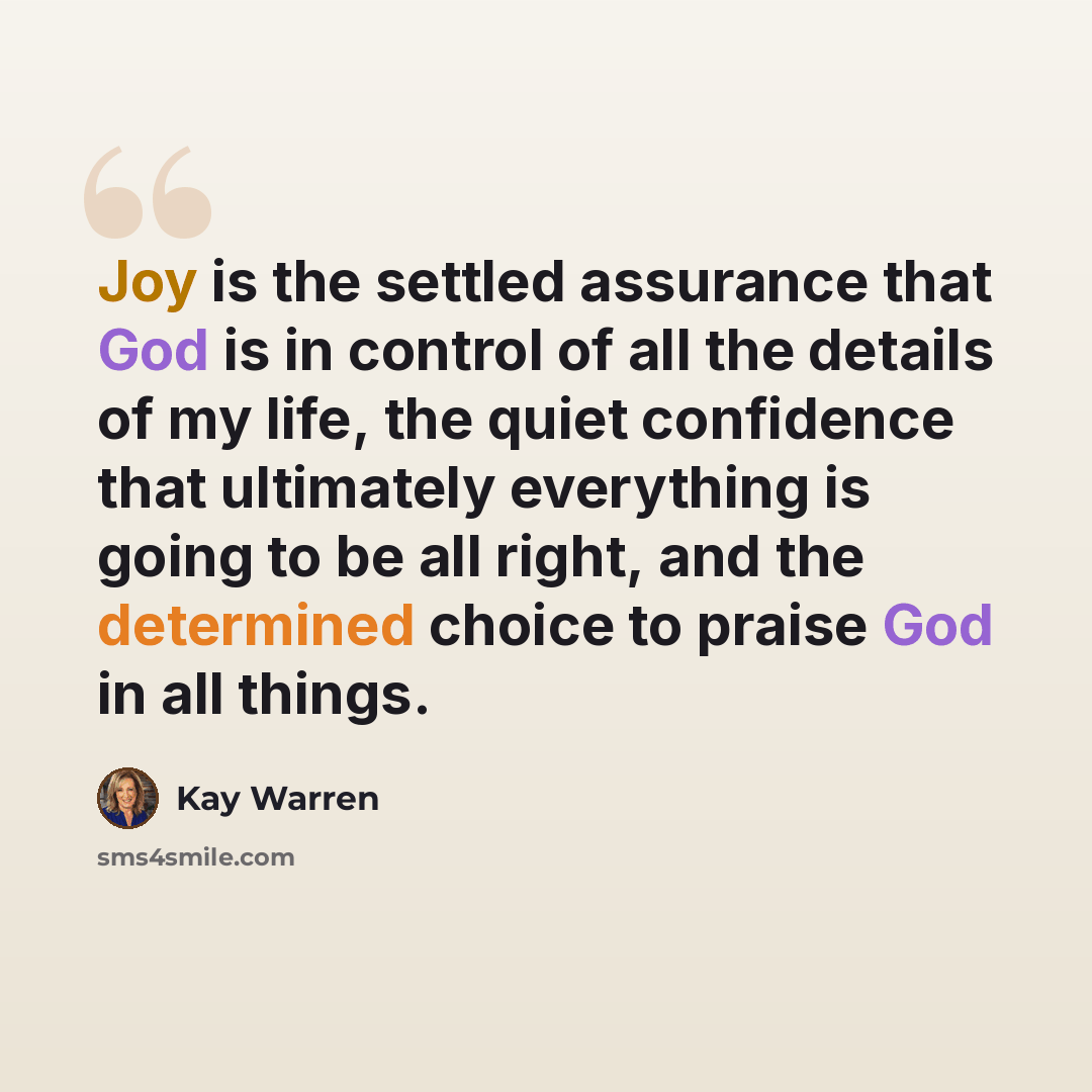 “Joy is the settled assurance that God is in control of all the details of my life, the quiet confidence that ultimately everything is going to be all right, and the determined choice to praise God in all things.” quote by Kay Warren