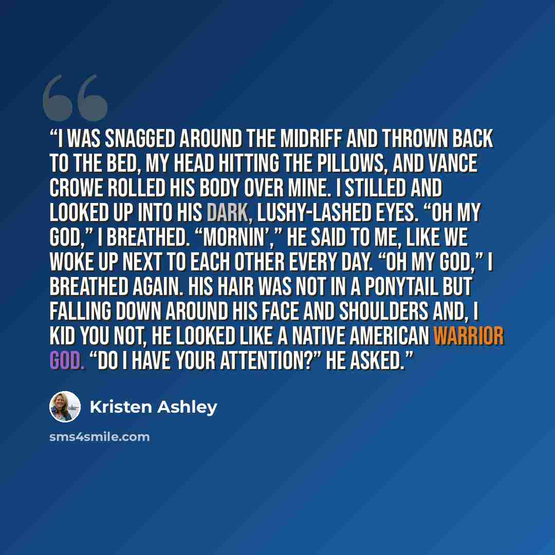 “I was snagged around the midriff and thrown back to the bed, my head hitting the pillows, and Vance Crowe rolled his body over mine. I stilled and looked up into his dark, lushy-lashed eyes. “Oh my God,” I breathed. “Mornin’,” he said to me, like we woke up next to each other every day. “Oh my…” quote by Kristen Ashley