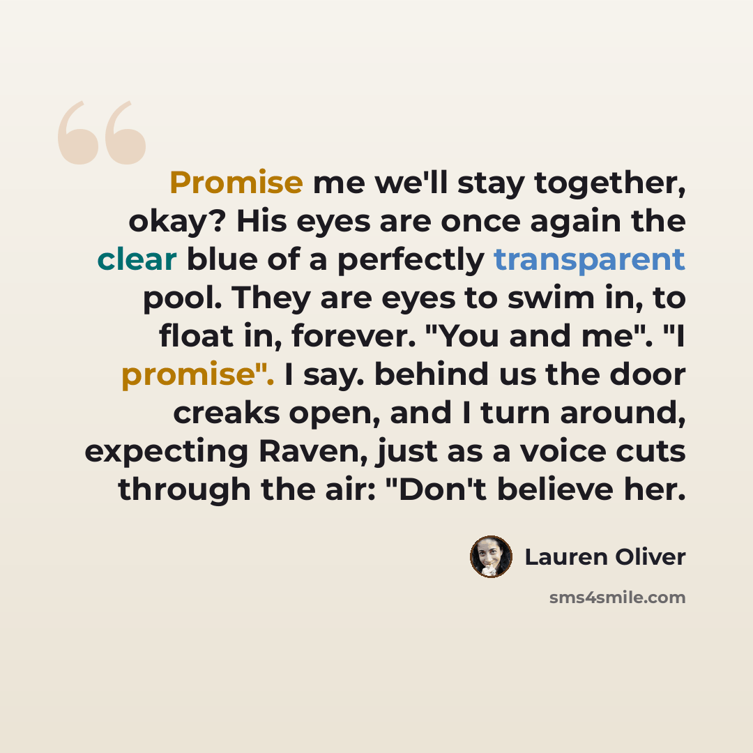 “Promise me we'll stay together, okay? His eyes are once again the clear blue of a perfectly transparent pool. They are eyes to swim in, to float in, forever. "You and me". "I promise". I say. behind us the door creaks open, and I turn around, expecting Raven, just as a voice cuts through the air…” quote by Lauren Oliver