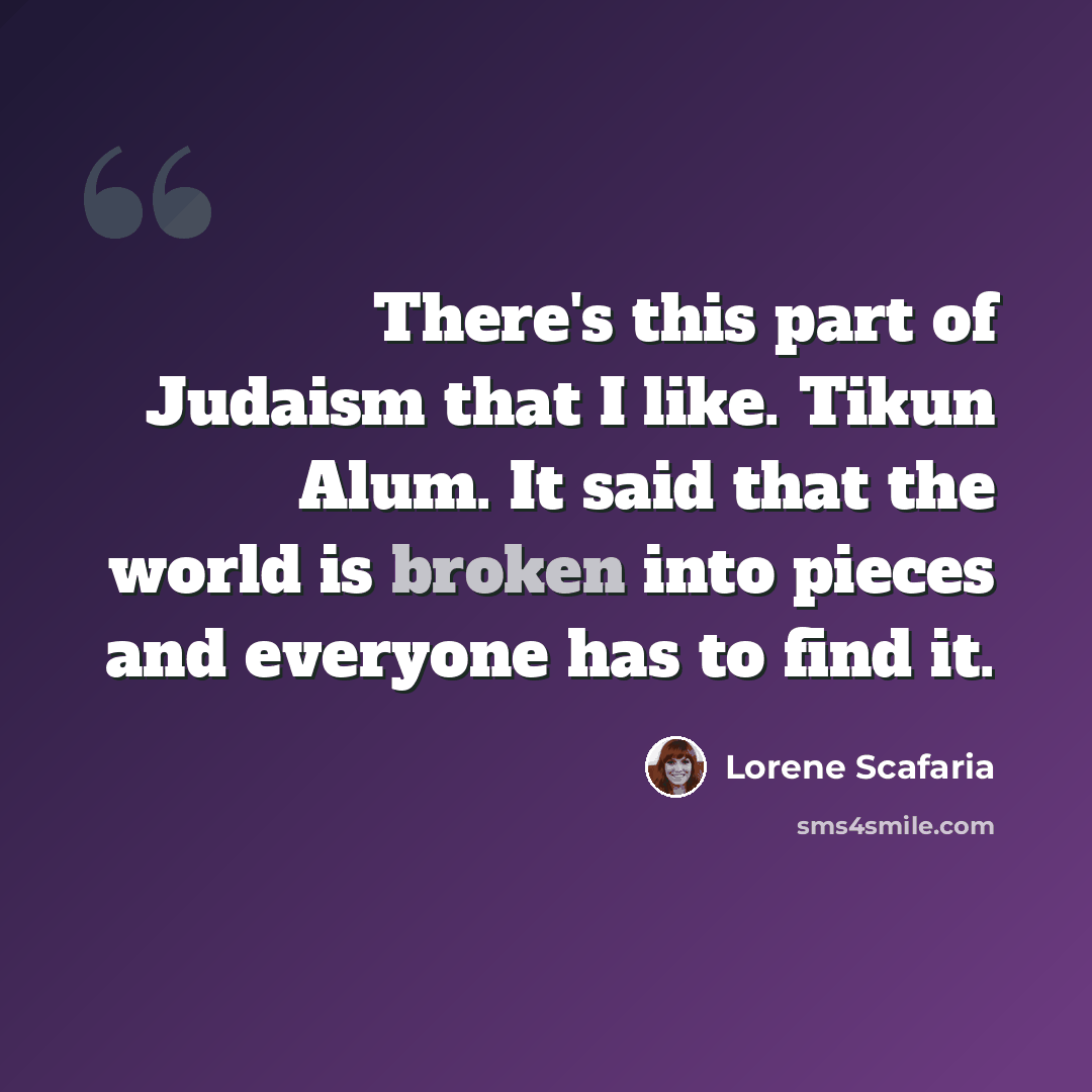 “There's this part of Judaism that I like. Tikun Alum. It said that the world is broken into pieces and everyone has to find it.” quote by Lorene Scafaria