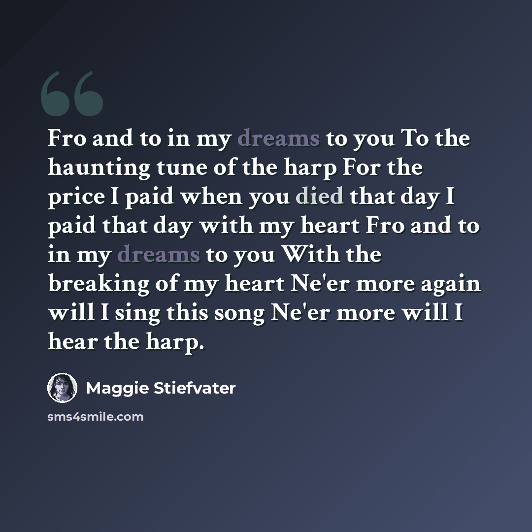 “Fro and to in my dreams to you To the haunting tune of the harp For the price I paid when you died that day I paid that day with my heart Fro and to in my dreams to you With the breaking of my heart Ne'er more again will I sing this song Ne'er more will I hear the harp.” quote by Maggie Stiefvater