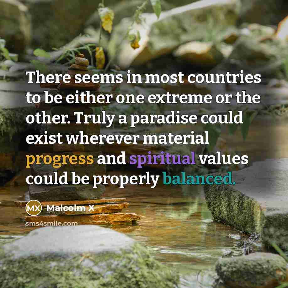 “There seems in most countries to be either one extreme or the other. Truly a paradise could exist wherever material progress and spiritual values could be properly balanced.” quote by Malcolm X