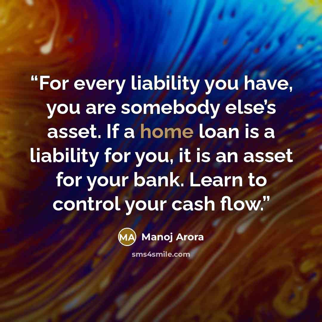 “For every liability you have, you are somebody else’s asset. If a home loan is a liability for you, it is an asset for your bank. Learn to control your cash flow.” quote by Manoj Arora