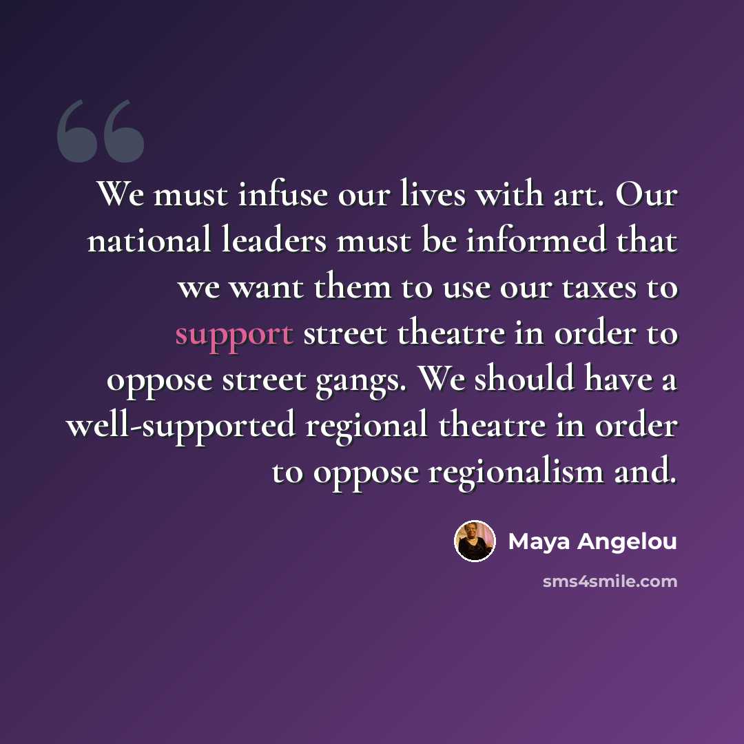 “We must infuse our lives with art. Our national leaders must be informed that we want them to use our taxes to support street theatre in order to oppose street gangs. We should have a well-supported regional theatre in order to oppose regionalism and.” quote by Maya Angelou