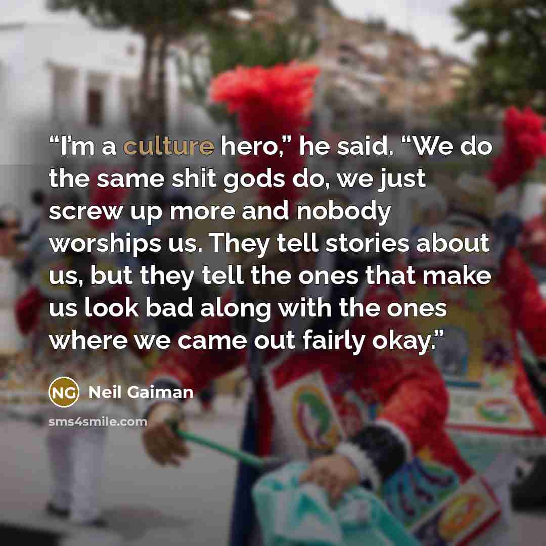 “I’m a culture hero,” he said. “We do the same shit gods do, we just screw up more and nobody worships us. They tell stories about us, but they tell the ones that make us look bad along with the ones where we came out fairly okay.” quote by Neil Gaiman