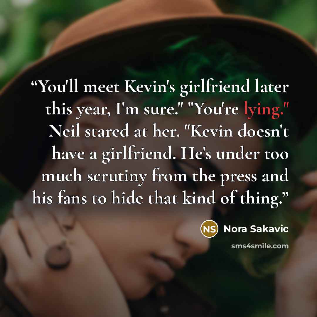 “You'll meet Kevin's girlfriend later this year, I'm sure." "You're lying." Neil stared at her. "Kevin doesn't have a girlfriend. He's under too much scrutiny from the press and his fans to hide that kind of thing.” quote by Nora Sakavic