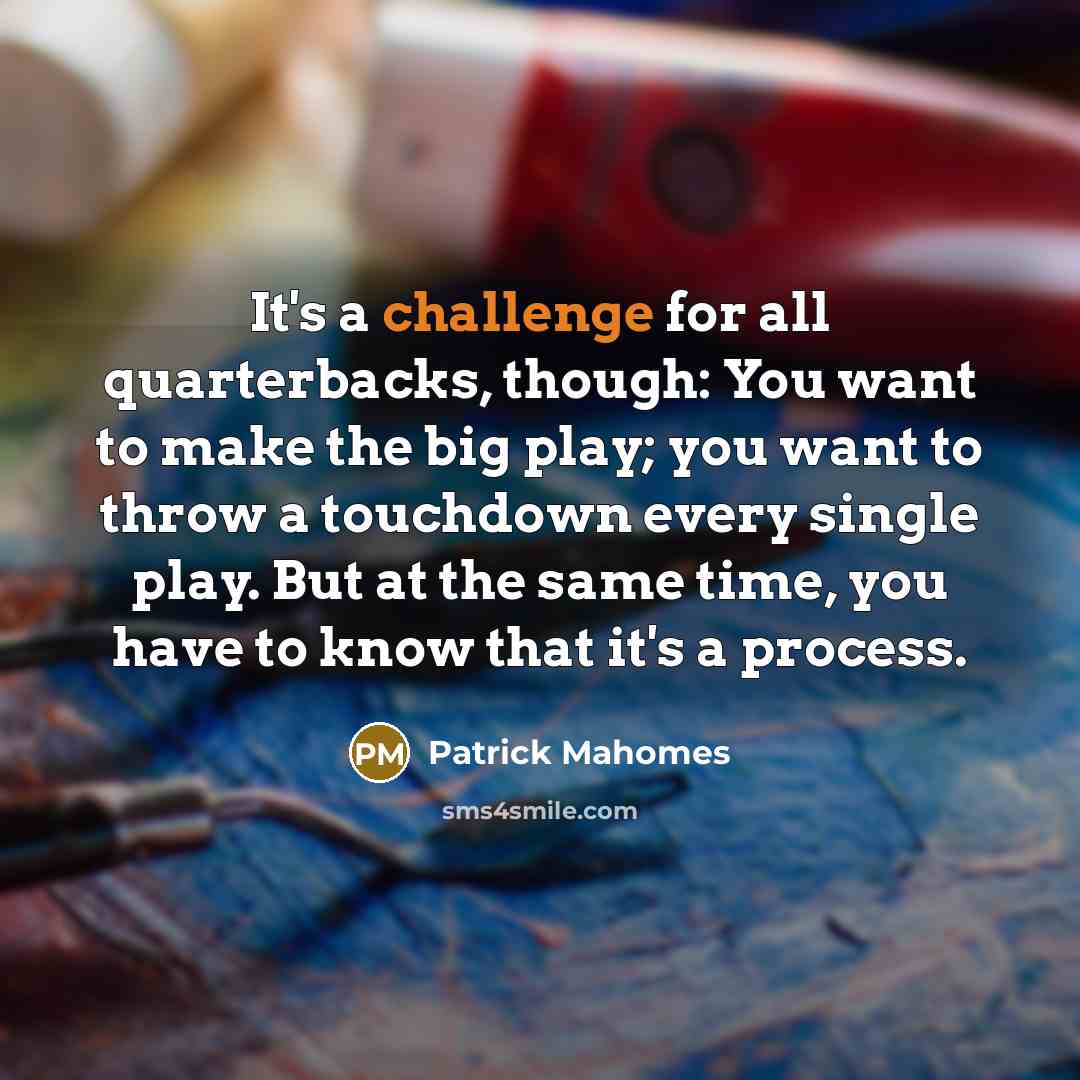 “It's a challenge for all quarterbacks, though: You want to make the big play; you want to throw a touchdown every single play. But at the same time, you have to know that it's a process.” quote by Patrick Mahomes