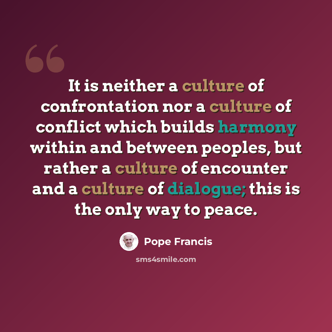 “It is neither a culture of confrontation nor a culture of conflict which builds harmony within and between peoples, but rather a culture of encounter and a culture of dialogue; this is the only way to peace.” quote by Pope Francis