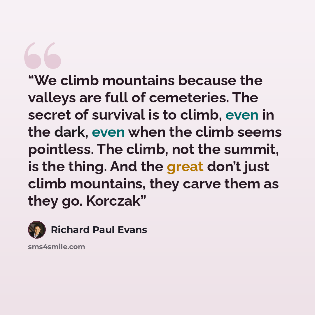 “We climb mountains because the valleys are full of cemeteries. The secret of survival is to climb, even in the dark, even when the climb seems pointless. The climb, not the summit, is the thing. And the great don’t just climb mountains, they carve them as they go. Korczak” quote by Richard Paul Evans