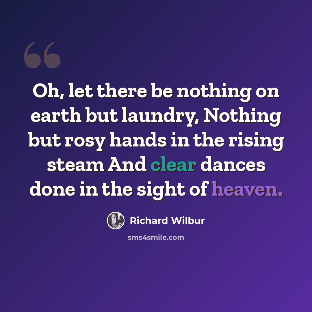 “Oh, let there be nothing on earth but laundry, Nothing but rosy hands in the rising steam And clear dances done in the sight of heaven.” quote by Richard Wilbur