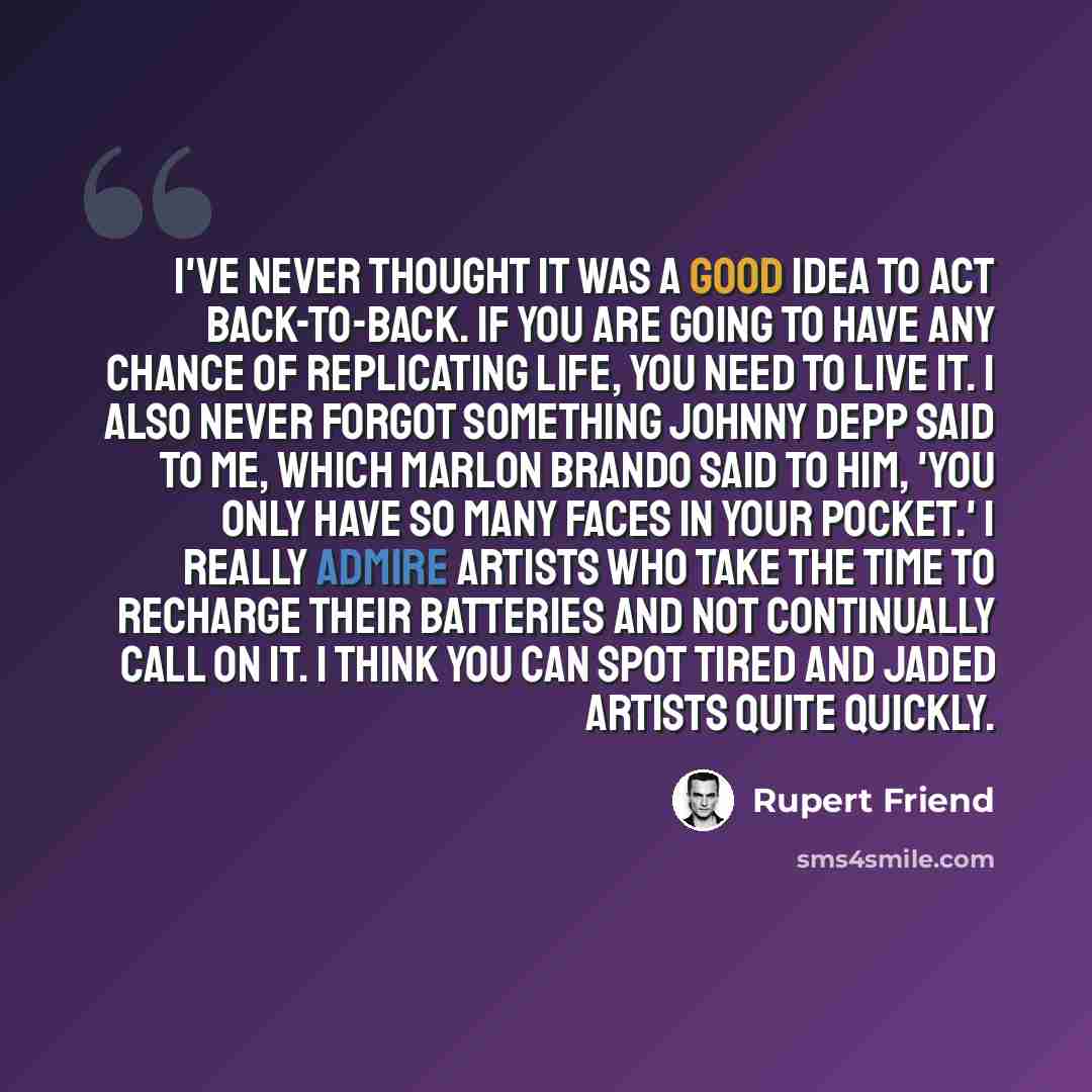“I've never thought it was a good idea to act back-to-back. If you are going to have any chance of replicating life, you need to live it. I also never forgot something Johnny Depp said to me, which Marlon Brando said to him, 'You only have so many faces in your pocket.' I really admire artists who…” quote by Rupert Friend