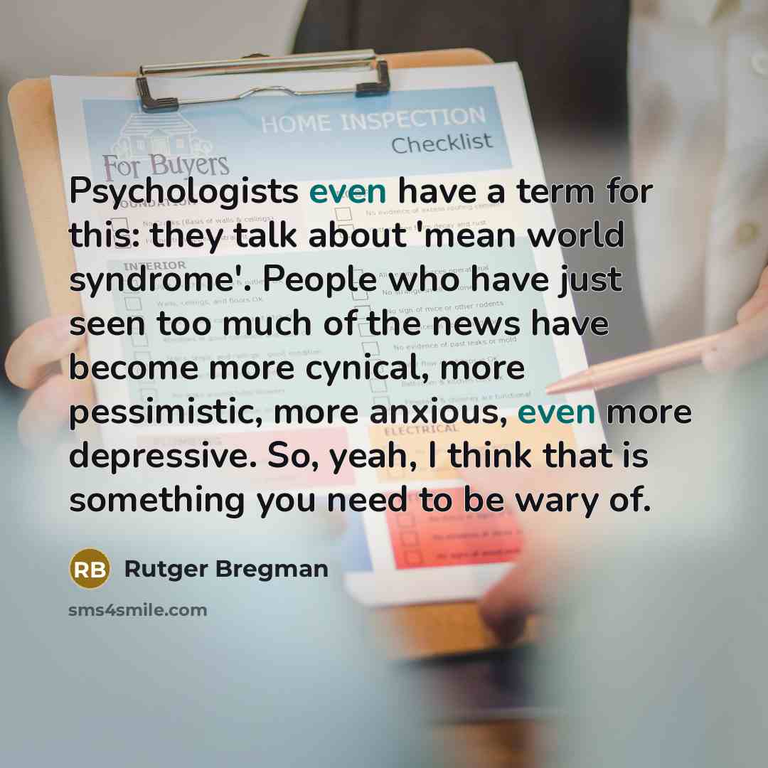 “Psychologists even have a term for this: they talk about 'mean world syndrome'. People who have just seen too much of the news have become more cynical, more pessimistic, more anxious, even more depressive. So, yeah, I think that is something you need to be wary of.” quote by Rutger Bregman