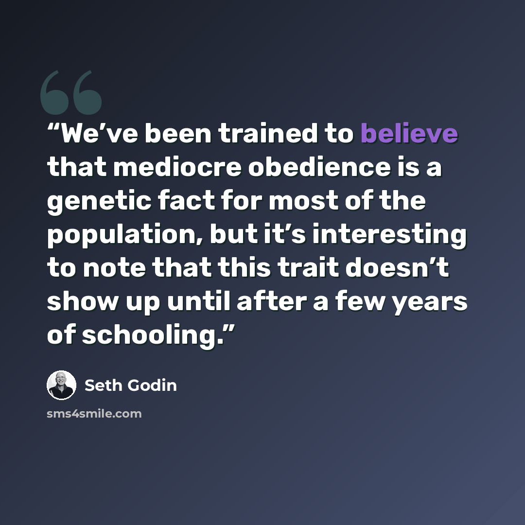 “We’ve been trained to believe that mediocre obedience is a genetic fact for most of the population, but it’s interesting to note that this trait doesn’t show up until after a few years of schooling.” quote by Seth Godin