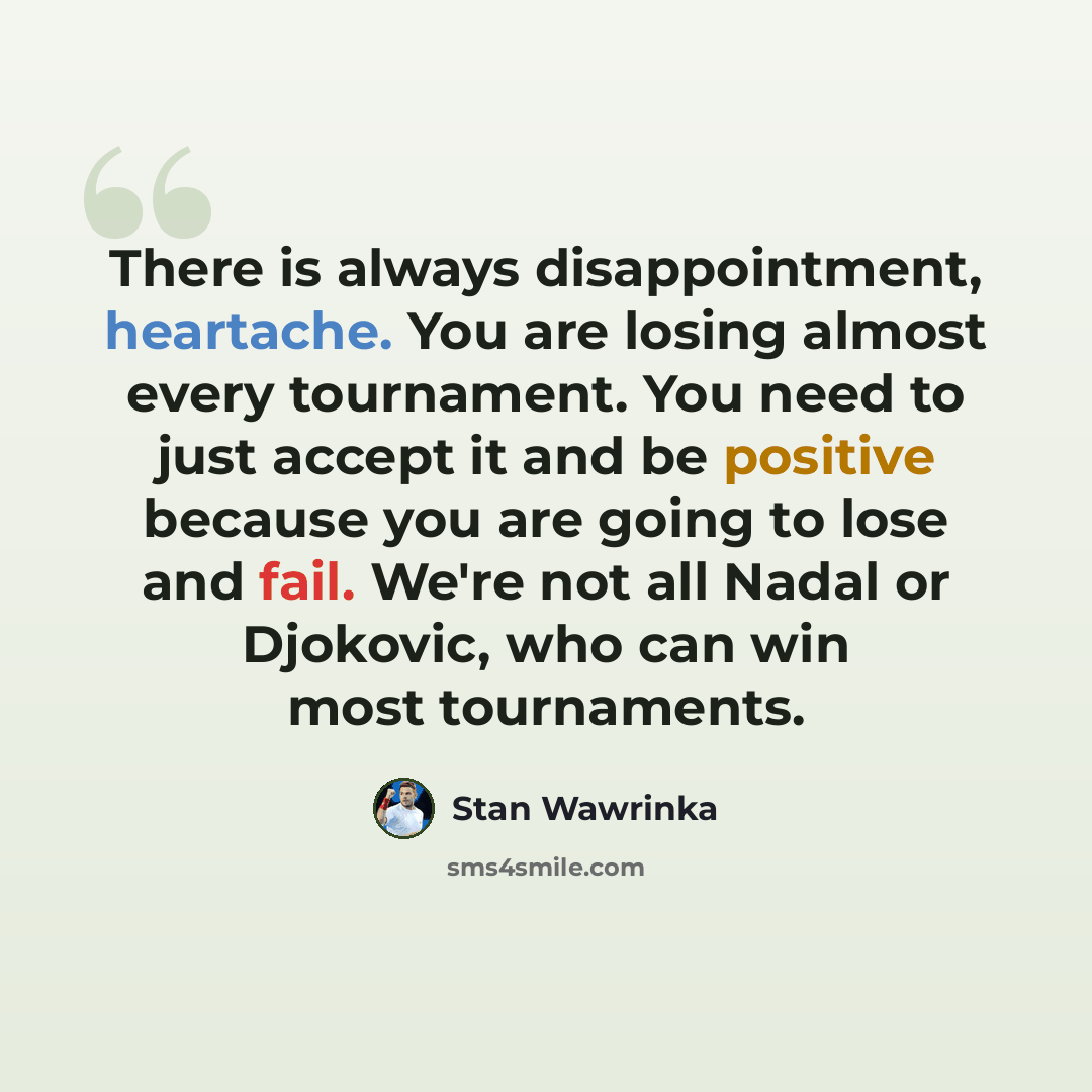 “There is always disappointment, heartache. You are losing almost every tournament. You need to just accept it and be positive because you are going to lose and fail. We're not all Nadal or Djokovic, who can win most tournaments.” quote by Stan Wawrinka