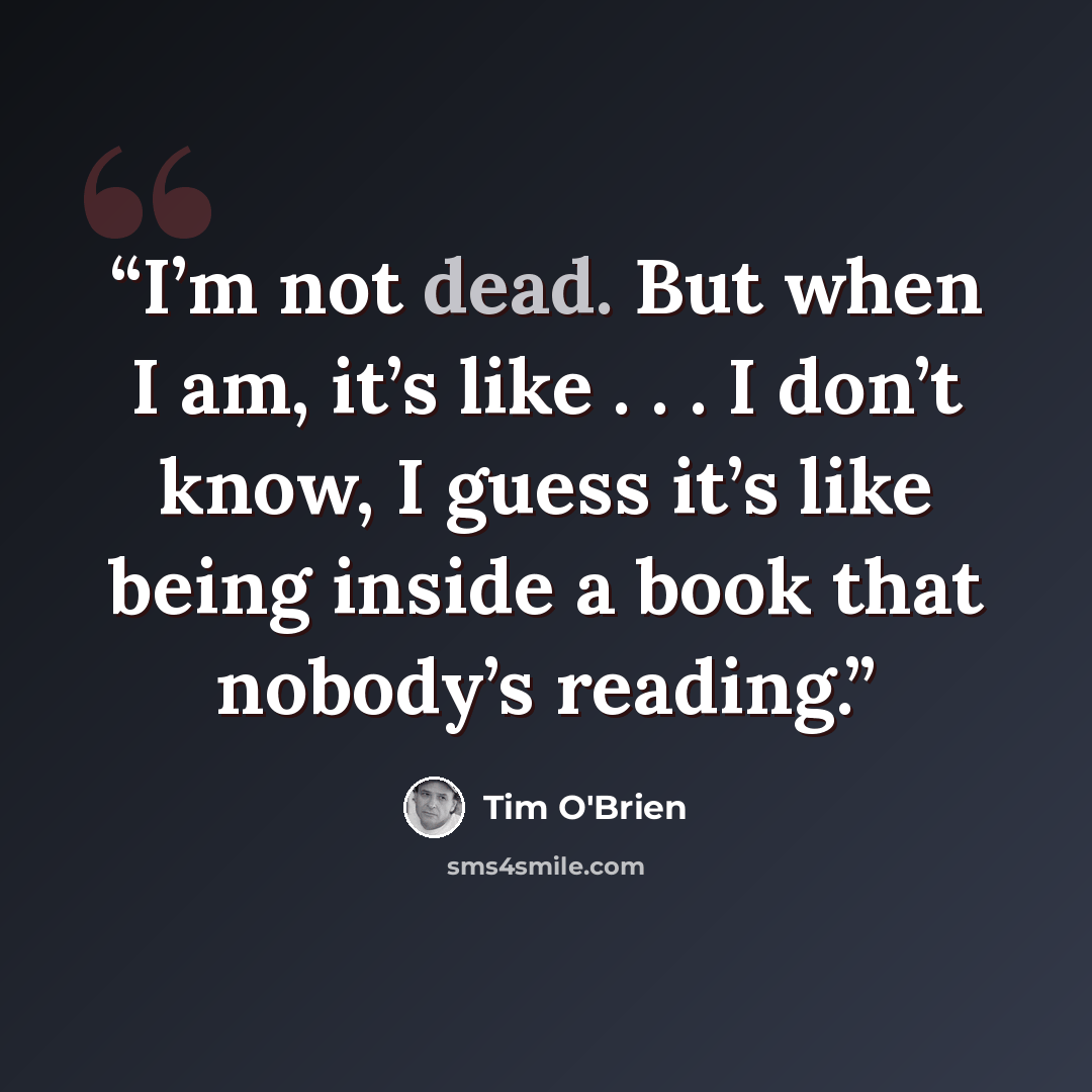 “I’m not dead. But when I am, it’s like . . . I don’t know, I guess it’s like being inside a book that nobody’s reading.” quote by Tim O'Brien