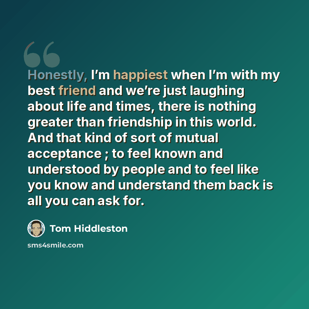 “Honestly, I’m happiest when I’m with my best friend and we’re just laughing about life and times, there is nothing greater than friendship in this world. And that kind of sort of mutual acceptance ; to feel known and understood by people and to feel like you know and understand them back is all…” quote by Tom Hiddleston