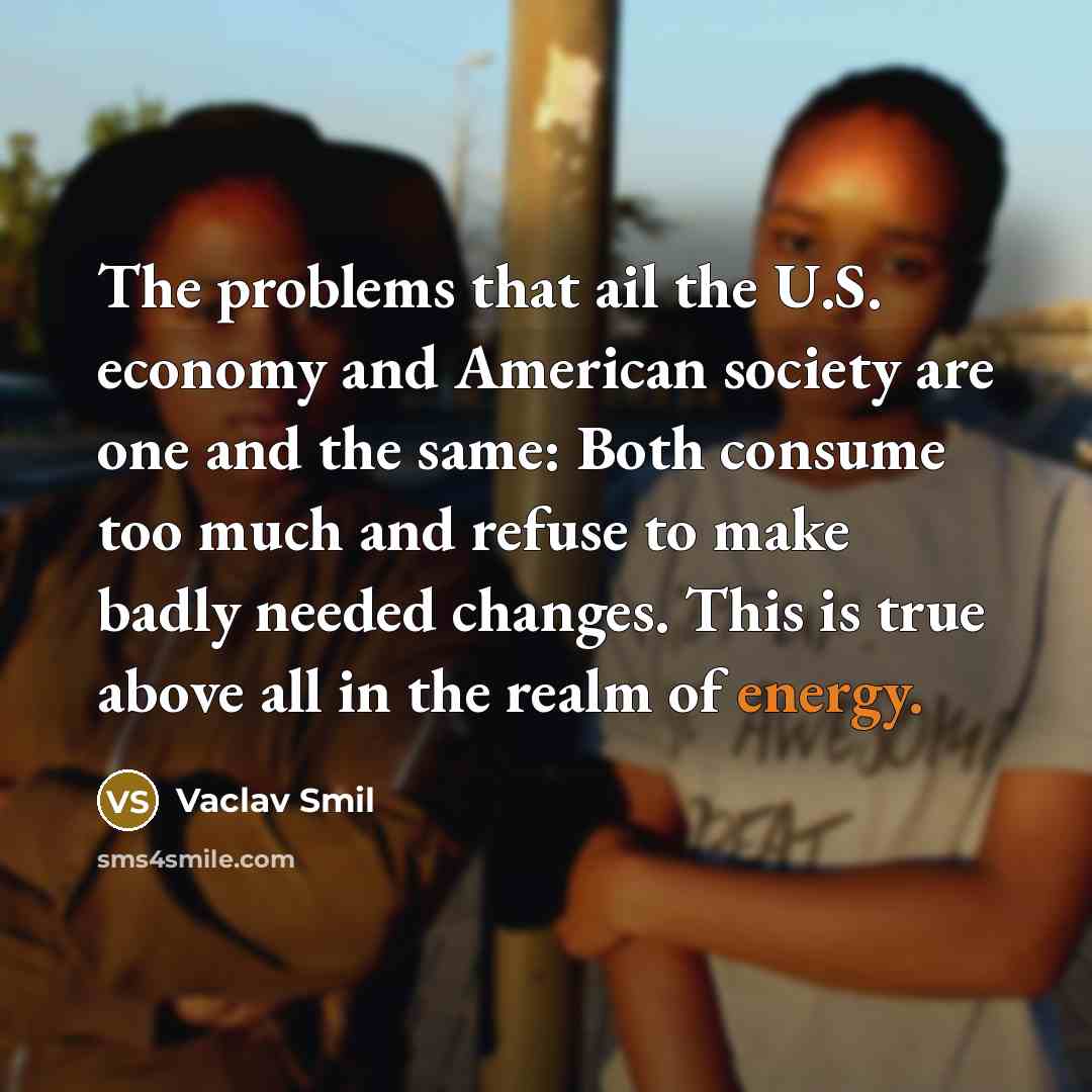“The problems that ail the U.S. economy and American society are one and the same: Both consume too much and refuse to make badly needed changes. This is true above all in the realm of energy.” quote by Vaclav Smil