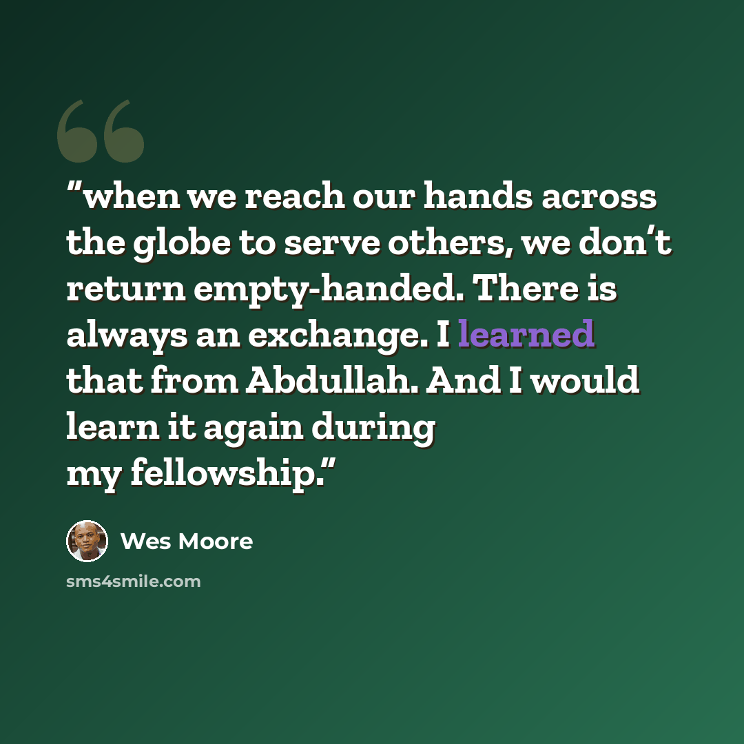 “when we reach our hands across the globe to serve others, we don’t return empty-handed. There is always an exchange. I learned that from Abdullah. And I would learn it again during my fellowship.” quote by Wes Moore