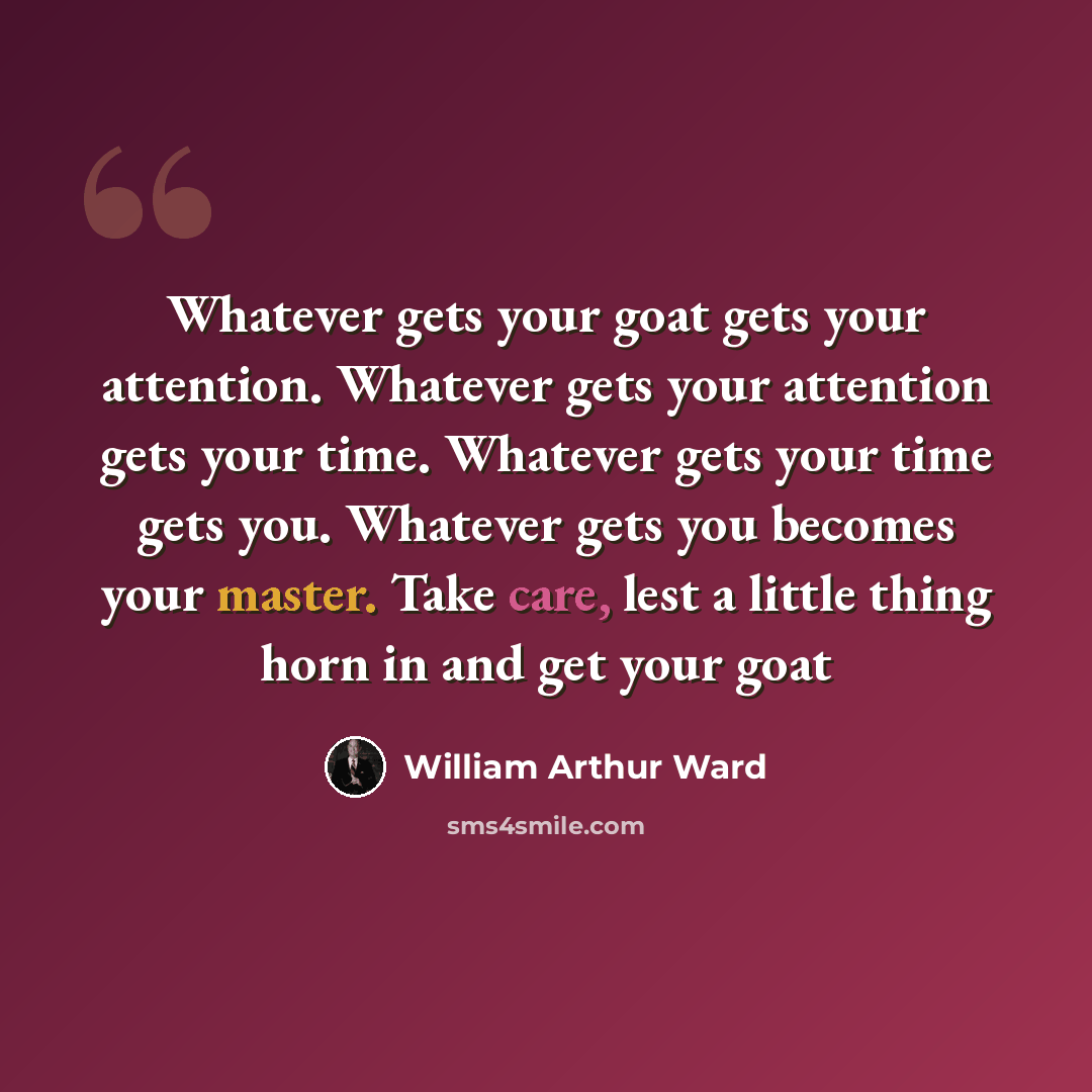 “Whatever gets your goat gets your attention. Whatever gets your attention gets your time. Whatever gets your time gets you. Whatever gets you becomes your master. Take care, lest a little thing horn in and get your goat” quote by William Arthur Ward