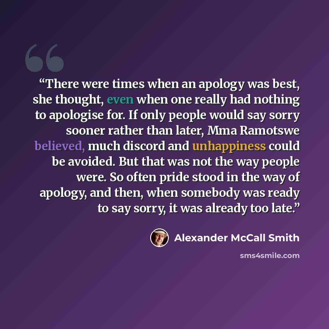 “There were times when an apology was best, she thought, even when one really had nothing to apologise for. If only people would say sorry sooner rather than later, Mma Ramotswe believed, much discord and unhappiness could be avoided. But that was not the way people were. So often pride stood in…” quote by Alexander McCall Smith