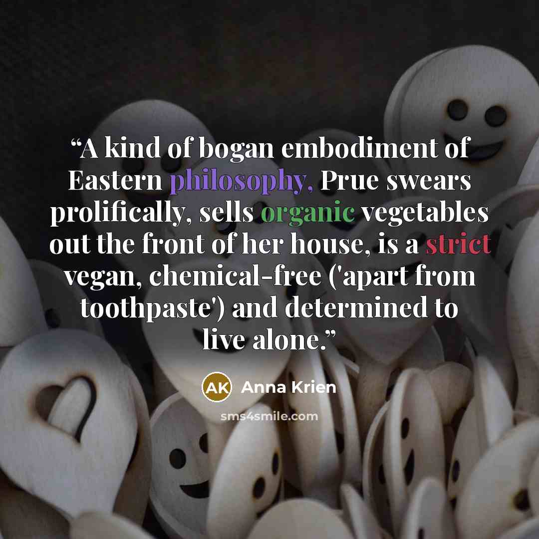 “A kind of bogan embodiment of Eastern philosophy, Prue swears prolifically, sells organic vegetables out the front of her house, is a strict vegan, chemical-free ('apart from toothpaste') and determined to live alone.” quote by Anna Krien