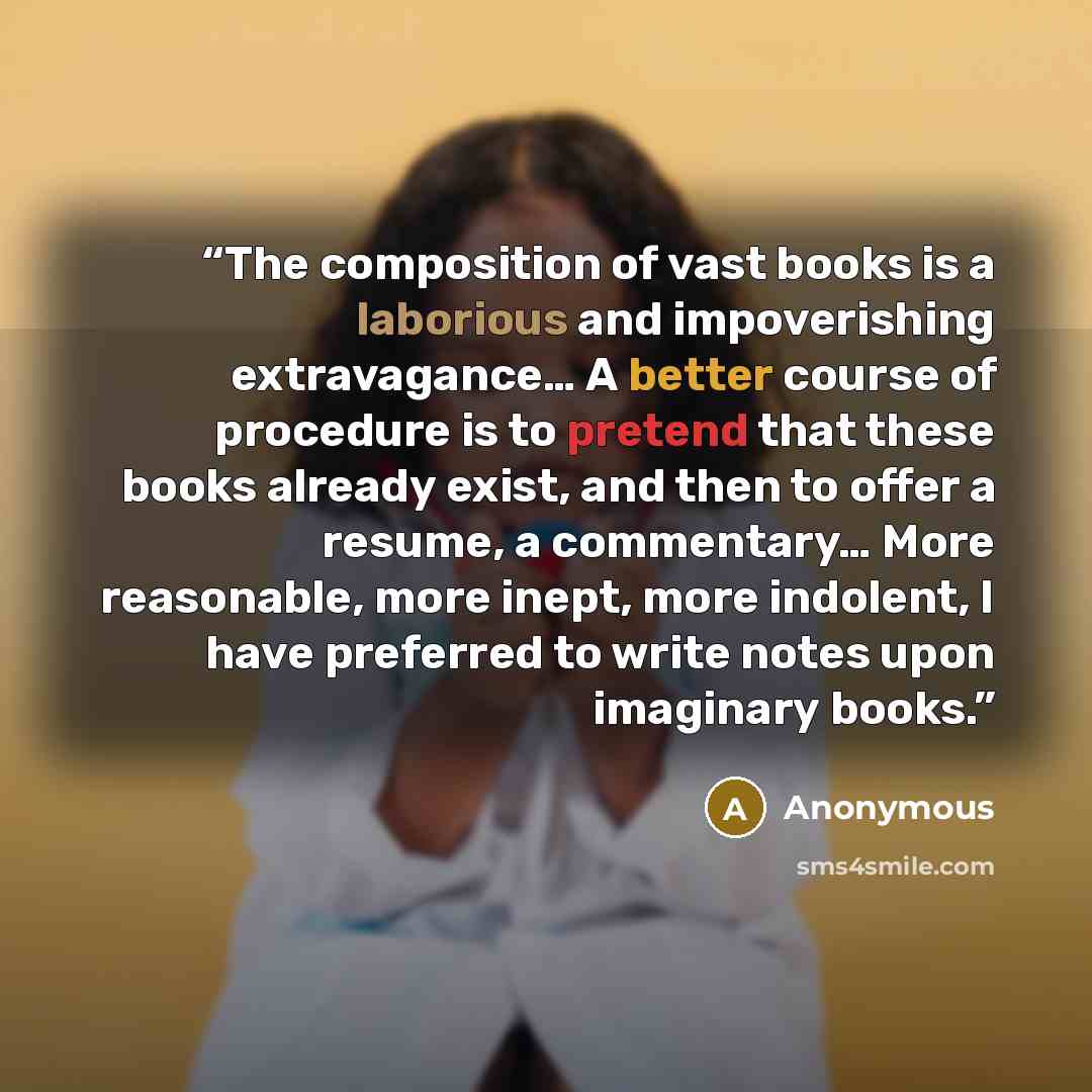 “The composition of vast books is a laborious and impoverishing extravagance… A better course of procedure is to pretend that these books already exist, and then to offer a resume, a commentary… More reasonable, more inept, more indolent, I have preferred to write notes upon imaginary books.” quote by Anonymous