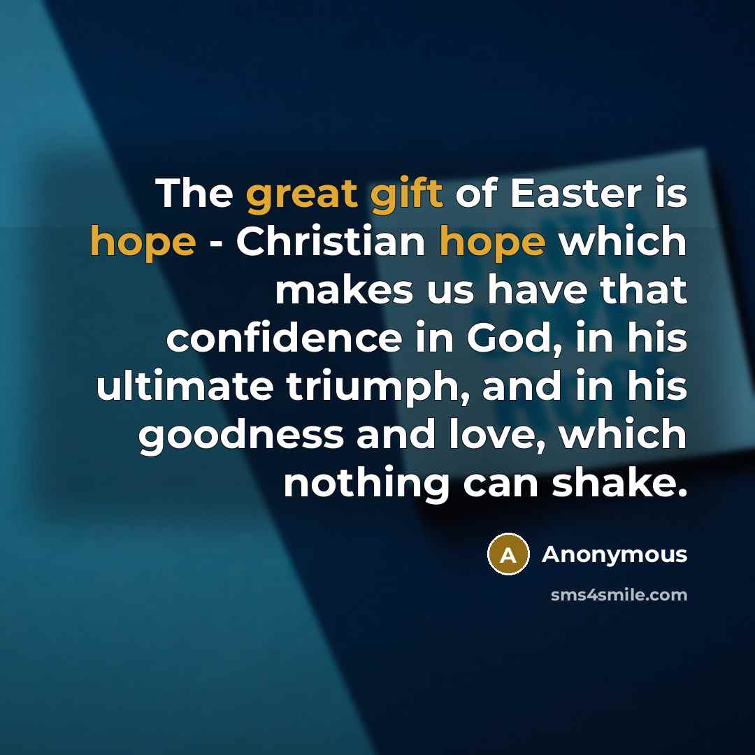 “The great gift of Easter is hope - Christian hope which makes us have that confidence in God, in his ultimate triumph, and in his goodness and love, which nothing can shake.” quote by Anonymous