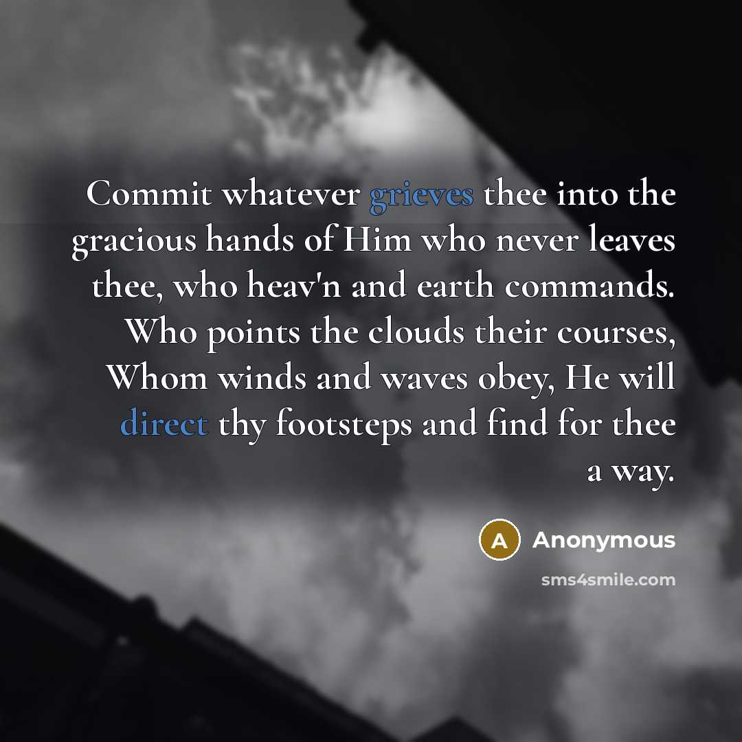 “Commit whatever grieves thee into the gracious hands of Him who never leaves thee, who heav'n and earth commands. Who points the clouds their courses, Whom winds and waves obey, He will direct thy footsteps and find for thee a way.” quote by Anonymous