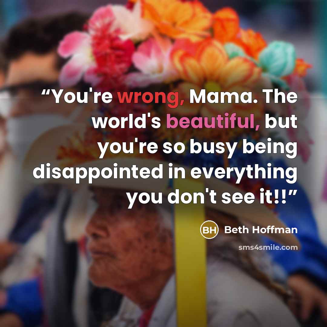 “You're wrong, Mama. The world's beautiful, but you're so busy being disappointed in everything you don't see it!!” quote by Beth Hoffman